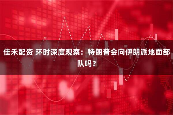 佳禾配资 环时深度观察：特朗普会向伊朗派地面部队吗？