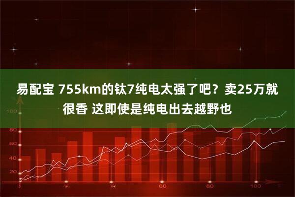 易配宝 755km的钛7纯电太强了吧？卖25万就很香 这即使是纯电出去越野也