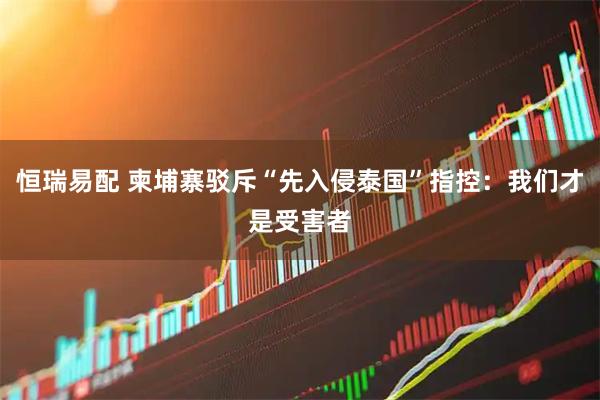 恒瑞易配 柬埔寨驳斥“先入侵泰国”指控:我们才是受害者