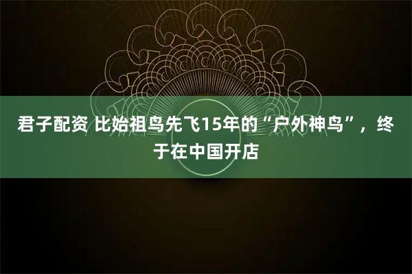 君子配资 比始祖鸟先飞15年的“户外神鸟”,终于在中国开店