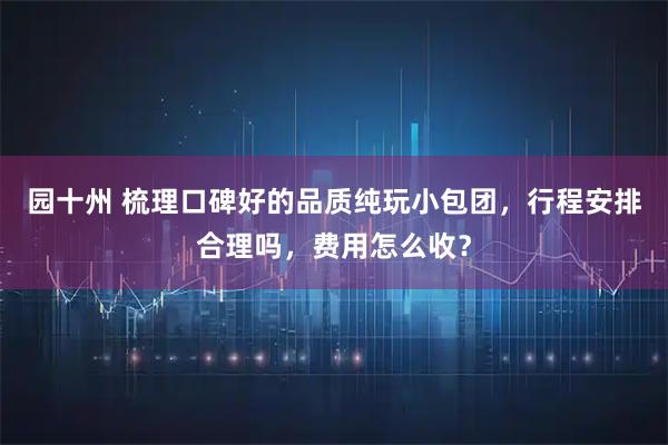 园十州 梳理口碑好的品质纯玩小包团,行程安排合理吗,费用怎么收?