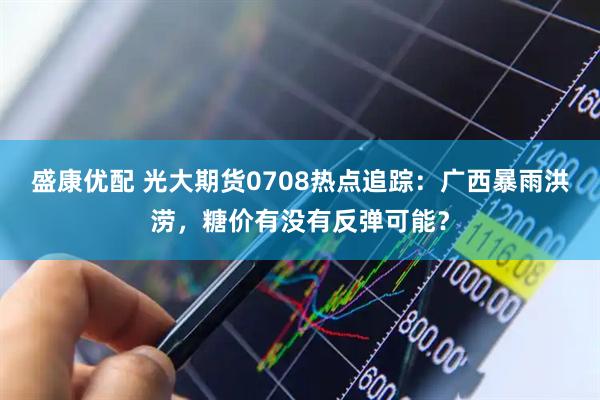 盛康优配 光大期货0708热点追踪:广西暴雨洪涝,糖价有没有反弹可能?