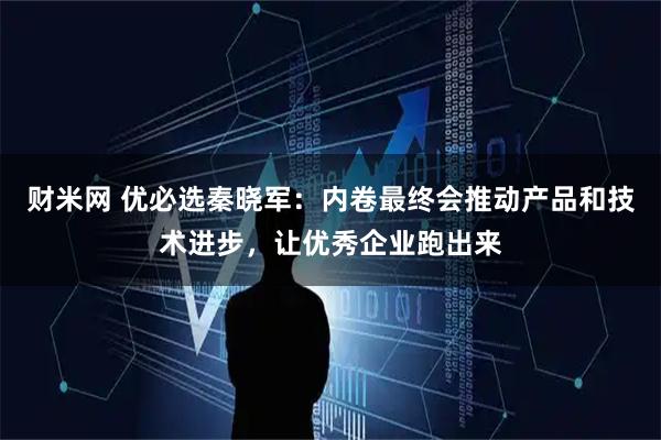 财米网 优必选秦晓军:内卷最终会推动产品和技术进步,让优秀企业跑出来
