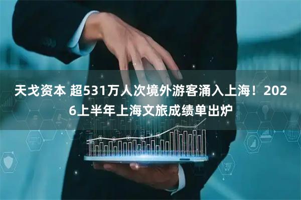 天戈资本 超531万人次境外游客涌入上海！2026上半年上海文旅成绩单出炉