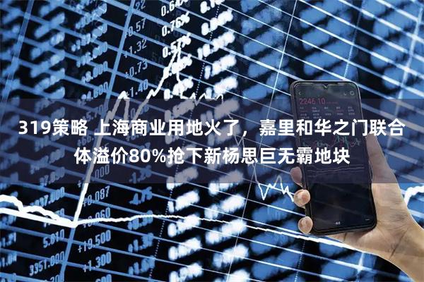 319策略 上海商业用地火了，嘉里和华之门联合体溢价80%抢下新杨思巨无霸地块
