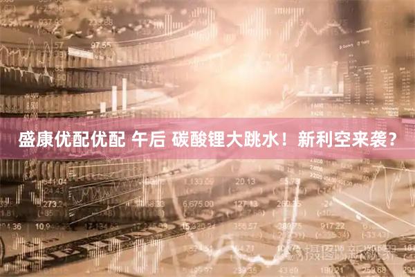 盛康优配优配 午后 碳酸锂大跳水！新利空来袭？