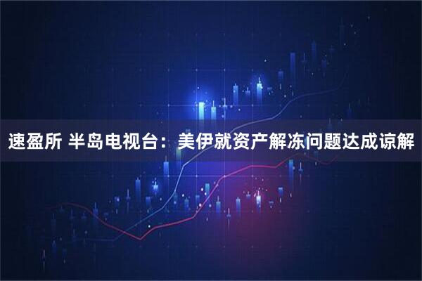 速盈所 半岛电视台：美伊就资产解冻问题达成谅解